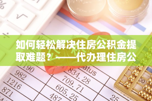巴里坤如何轻松解决住房公积金提取难题？——代办理住房公积金提取服务解析
