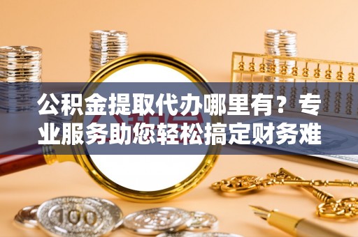 巴里坤公积金提取代办哪里有？专业服务助您轻松搞定财务难题