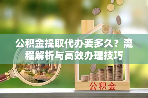 巴里坤公积金提取代办要多久？流程解析与高效办理技巧
