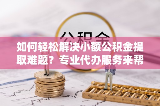 巴里坤如何轻松解决小额公积金提取难题？专业代办服务来帮忙