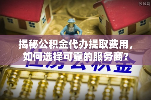 巴里坤揭秘公积金代办提取费用，如何选择可靠的服务商？