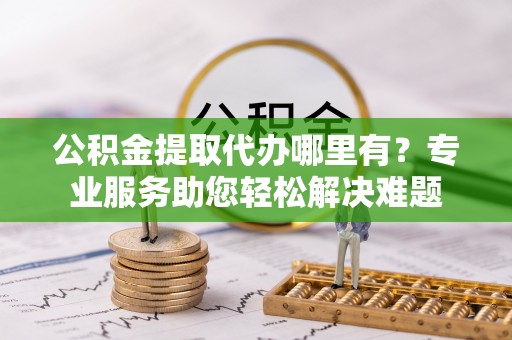 巴里坤公积金提取代办哪里有？专业服务助您轻松解决难题