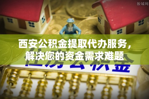 巴里坤西安公积金提取代办服务，解决您的资金需求难题