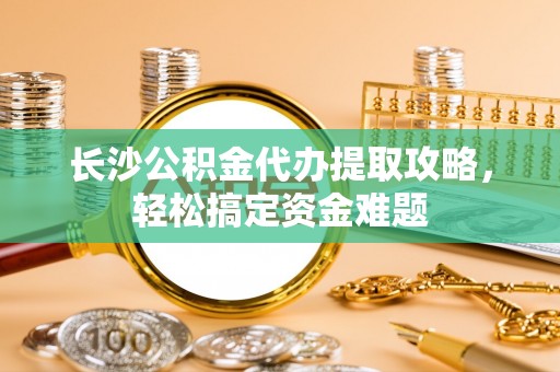 巴里坤长沙公积金代办提取攻略，轻松搞定资金难题