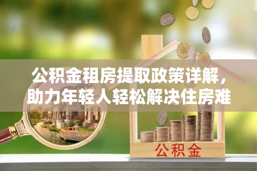 巴里坤公积金租房提取政策详解，助力年轻人轻松解决住房难题