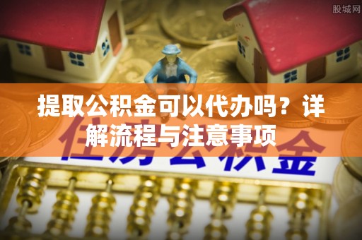 巴里坤提取公积金可以代办吗？详解流程与注意事项