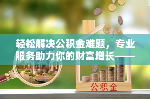 巴里坤轻松解决公积金难题，专业服务助力你的财富增长——代办公积金提取