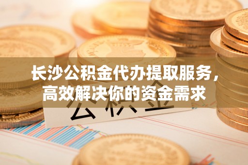巴里坤长沙公积金代办提取服务，高效解决你的资金需求