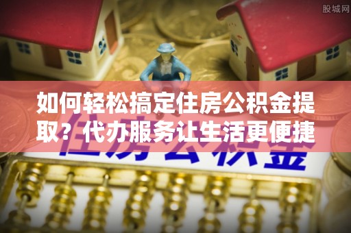 巴里坤如何轻松搞定住房公积金提取？代办服务让生活更便捷