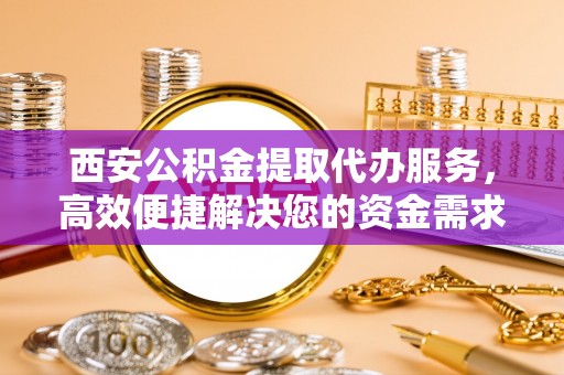巴里坤西安公积金提取代办服务，高效便捷解决您的资金需求