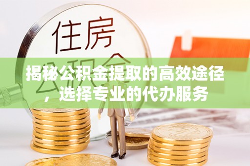 巴里坤揭秘公积金提取的高效途径，选择专业的代办服务