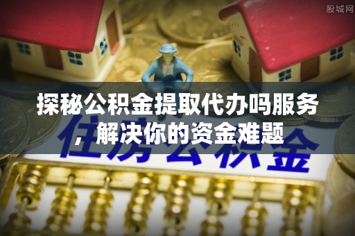巴里坤探秘公积金提取代办吗服务，解决你的资金难题