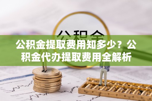 巴里坤公积金提取费用知多少？公积金代办提取费用全解析