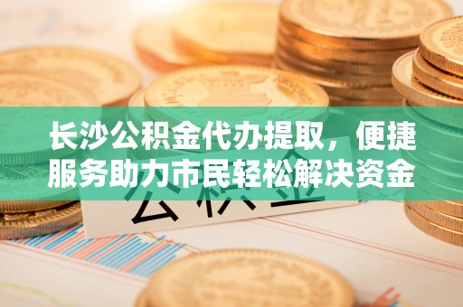 巴里坤长沙公积金代办提取，便捷服务助力市民轻松解决资金需求