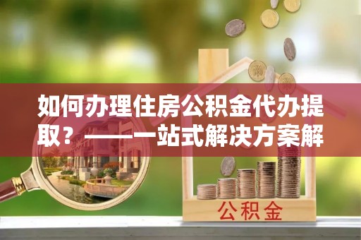 巴里坤如何办理住房公积金代办提取？——一站式解决方案解析